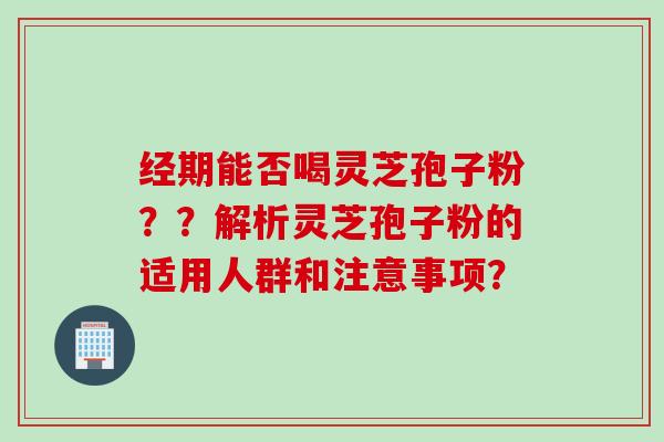 经期能否喝灵芝孢子粉？？解析灵芝孢子粉的适用人群和注意事项？