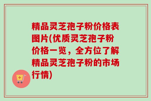 精品灵芝孢子粉价格表图片(优质灵芝孢子粉价格一览，全方位了解精品灵芝孢子粉的市场行情)