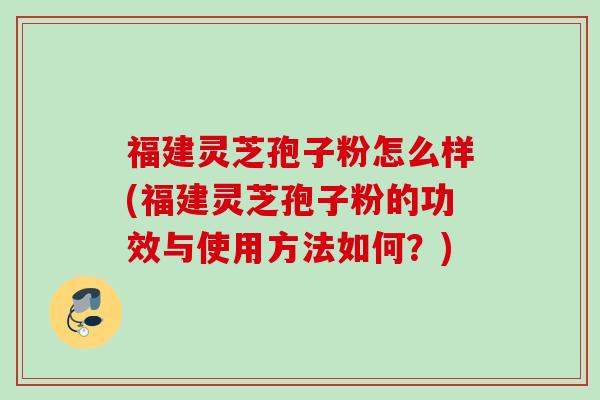 福建灵芝孢子粉怎么样(福建灵芝孢子粉的功效与使用方法如何？)