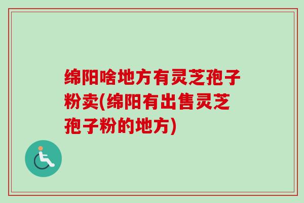 绵阳啥地方有灵芝孢子粉卖(绵阳有出售灵芝孢子粉的地方)
