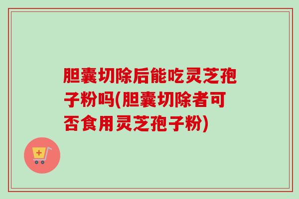 胆囊切除后能吃灵芝孢子粉吗(胆囊切除者可否食用灵芝孢子粉)