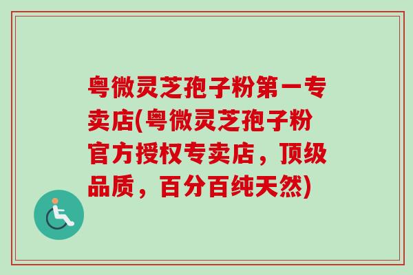 粤微灵芝孢子粉第一专卖店(粤微灵芝孢子粉官方授权专卖店，顶级品质，百分百纯天然)
