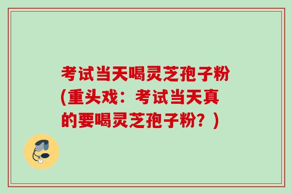 考试当天喝灵芝孢子粉(重头戏：考试当天真的要喝灵芝孢子粉？)