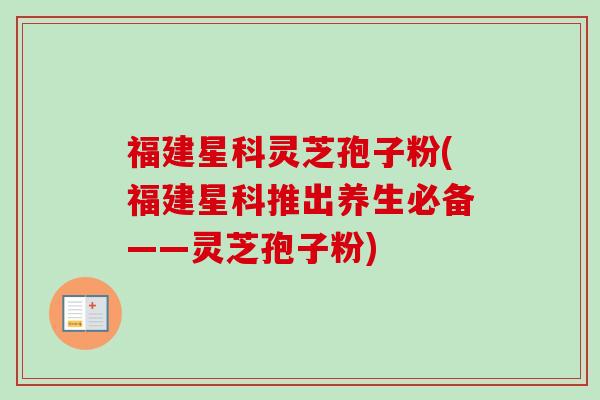 福建星科灵芝孢子粉(福建星科推出养生必备——灵芝孢子粉)
