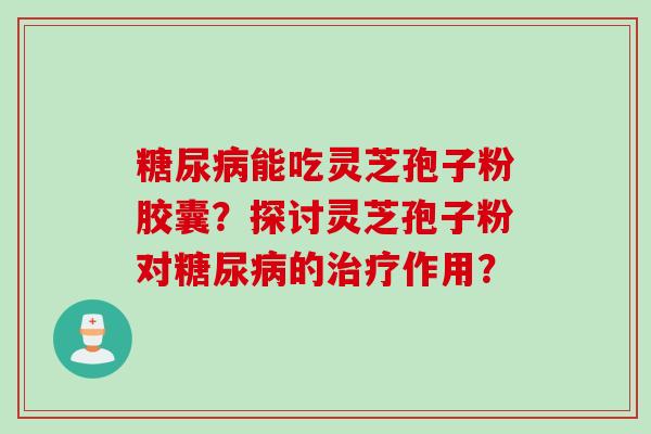 糖尿病能吃灵芝孢子粉胶囊？探讨灵芝孢子粉对糖尿病的治疗作用？