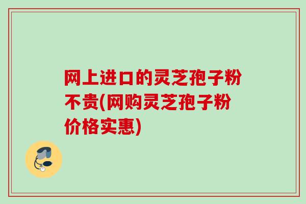网上进口的灵芝孢子粉不贵(网购灵芝孢子粉价格实惠)