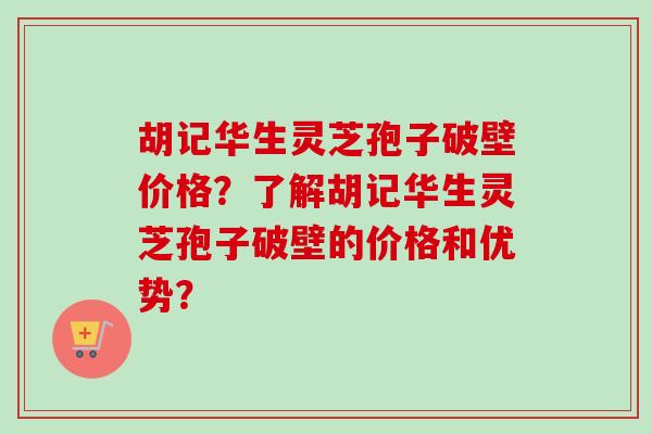 胡记华生灵芝孢子破壁价格？了解胡记华生灵芝孢子破壁的价格和优势？