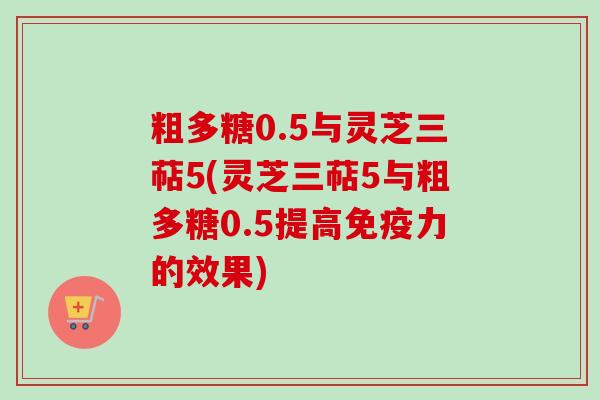 粗多糖0.5与灵芝三萜5(灵芝三萜5与粗多糖0.5提高免疫力的效果)