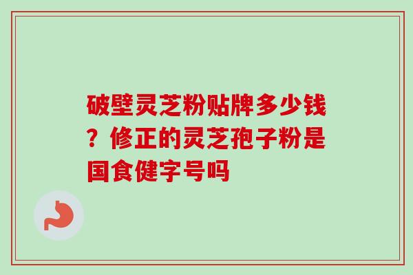 破壁灵芝粉贴牌多少钱？修正的灵芝孢子粉是国食健字号吗