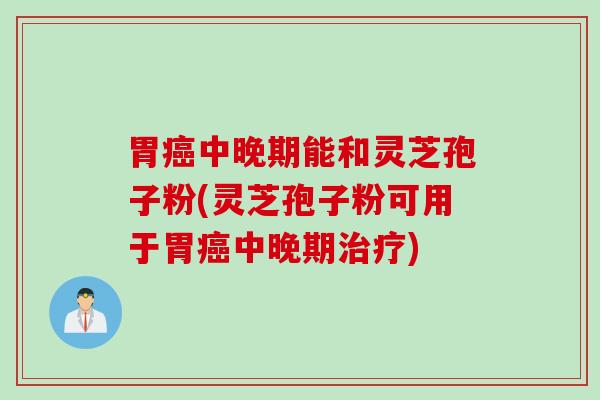 胃癌中晚期能和灵芝孢子粉(灵芝孢子粉可用于胃癌中晚期治疗)
