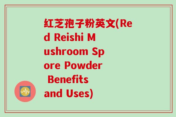 红芝孢子粉英文(Red Reishi Mushroom Spore Powder Benefits and Uses)