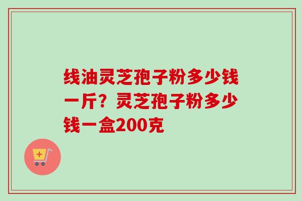线油灵芝孢子粉多少钱一斤？灵芝孢子粉多少钱一盒200克