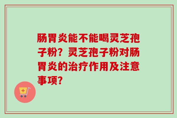肠胃炎能不能喝灵芝孢子粉？灵芝孢子粉对肠胃炎的治疗作用及注意事项？
