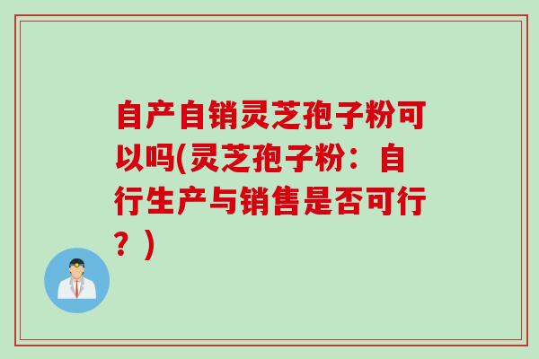 自产自销灵芝孢子粉可以吗(灵芝孢子粉：自行生产与销售是否可行？)