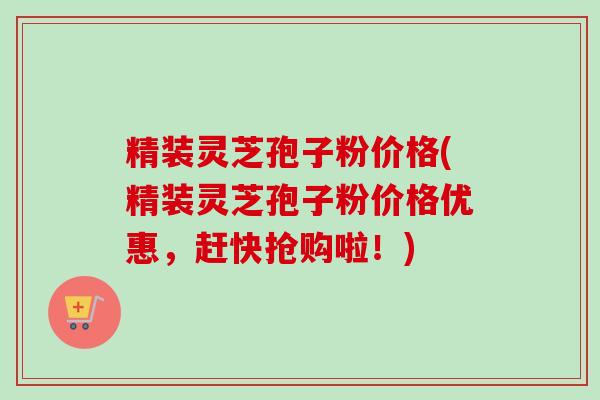 精装灵芝孢子粉价格(精装灵芝孢子粉价格优惠，赶快抢购啦！)