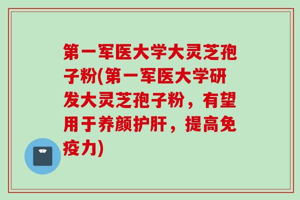 第一军医大学大灵芝孢子粉(第一军医大学研发大灵芝孢子粉，有望用于养颜护肝，提高免疫力)