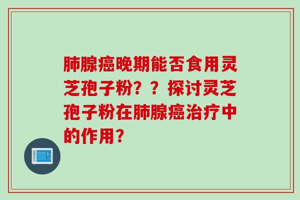 肺腺癌晚期能否食用灵芝孢子粉？？探讨灵芝孢子粉在肺腺癌治疗中的作用？