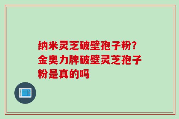 纳米灵芝破壁孢子粉？金奥力牌破壁灵芝孢子粉是真的吗