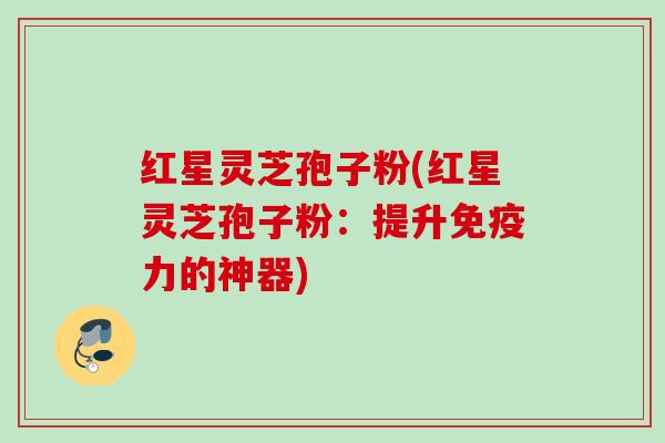 红星灵芝孢子粉(红星灵芝孢子粉：提升免疫力的神器)