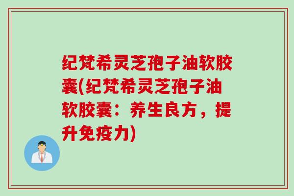 纪梵希灵芝孢子油软胶囊(纪梵希灵芝孢子油软胶囊：养生良方，提升免疫力)