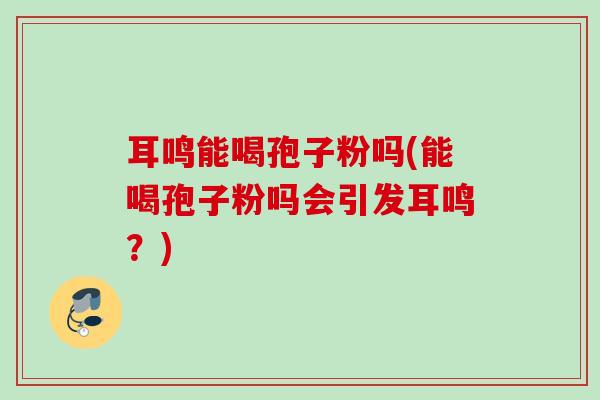 耳鸣能喝孢子粉吗(能喝孢子粉吗会引发耳鸣？)