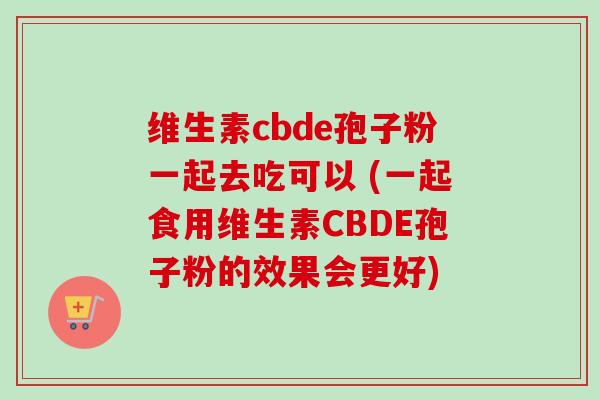 维生素cbde孢子粉一起去吃可以 (一起食用维生素CBDE孢子粉的效果会更好)