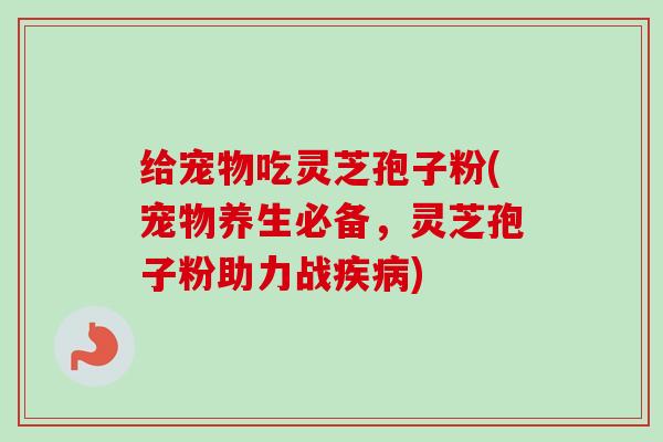 给宠物吃灵芝孢子粉(宠物养生必备，灵芝孢子粉助力战疾病)