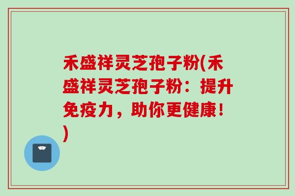 禾盛祥灵芝孢子粉(禾盛祥灵芝孢子粉：提升免疫力，助你更健康！)
