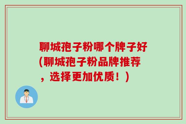 聊城孢子粉哪个牌子好(聊城孢子粉品牌推荐,选择更加优质!) 聊城孢子粉哪个牌子好(聊城孢子粉品牌推荐,选择更加优质!)