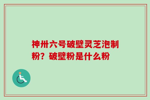 神卅六号破壁灵芝泡制粉？破壁粉是什么粉