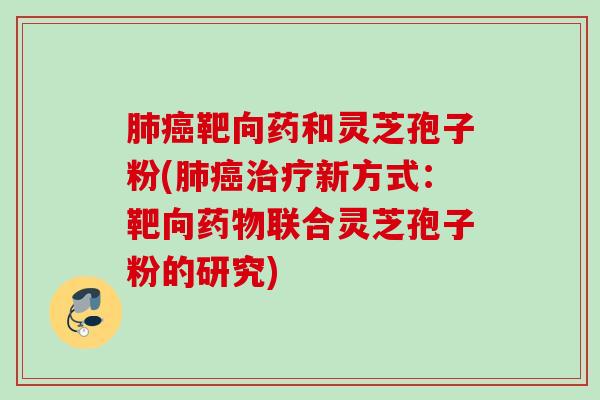 肺癌靶向药和灵芝孢子粉(肺癌治疗新方式：靶向药物联合灵芝孢子粉的研究)