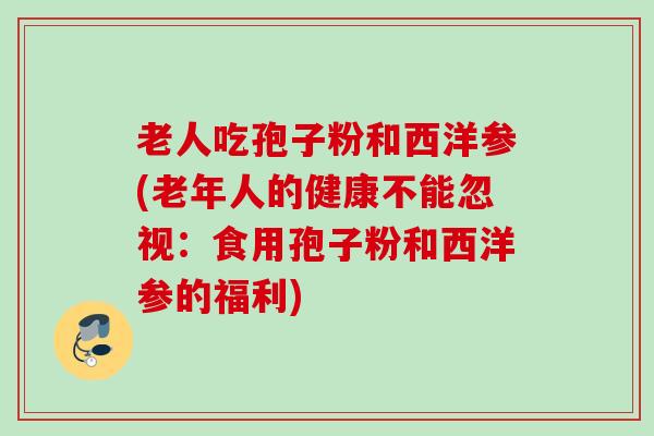 老人吃孢子粉和西洋参(老年人的健康不能忽视：食用孢子粉和西洋参的福利)