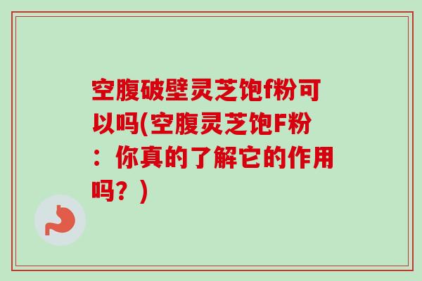 空腹破壁灵芝饱f粉可以吗(空腹灵芝饱F粉：你真的了解它的作用吗？)