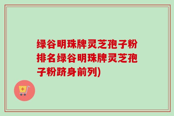 绿谷明珠牌灵芝孢子粉排名绿谷明珠牌灵芝孢子粉跻身前列)