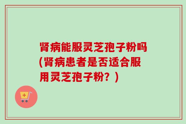 肾病能服灵芝孢子粉吗(肾病患者是否适合服用灵芝孢子粉？)