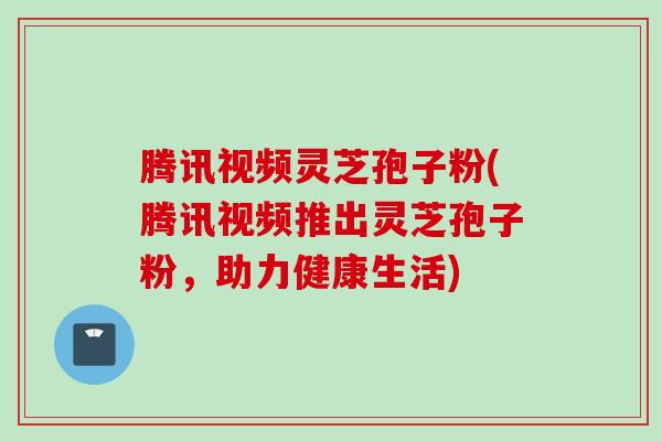 腾讯视频灵芝孢子粉(腾讯视频推出灵芝孢子粉，助力健康生活)