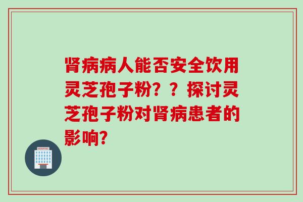 肾病病人能否安全饮用灵芝孢子粉？？探讨灵芝孢子粉对肾病患者的影响？