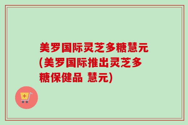 美罗国际灵芝多糖慧元(美罗国际推出灵芝多糖保健品 慧元)