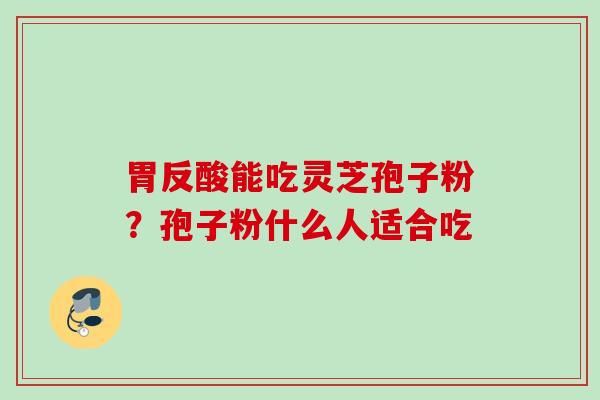 胃反酸能吃灵芝孢子粉？孢子粉什么人适合吃