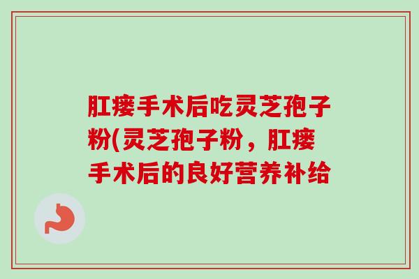 肛瘘手术后吃灵芝孢子粉(灵芝孢子粉，肛瘘手术后的良好营养补给