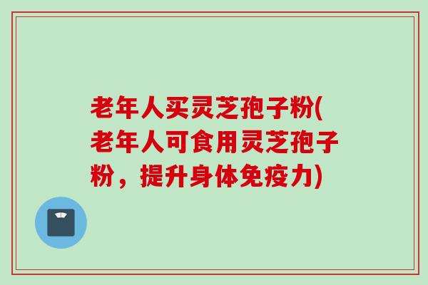 老年人买灵芝孢子粉(老年人可食用灵芝孢子粉，提升身体免疫力)