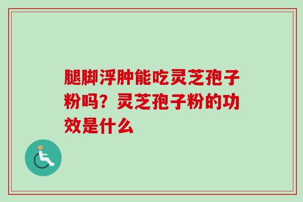 腿脚浮肿能吃灵芝孢子粉吗？灵芝孢子粉的功效是什么