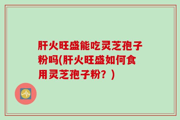 火旺盛能吃灵芝孢子粉吗(火旺盛如何食用灵芝孢子粉?) 火旺盛能吃灵芝孢子粉吗(火旺盛如何食用灵芝孢子粉?)