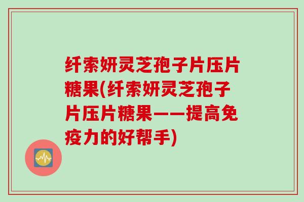 纤索妍灵芝孢子片压片糖果(纤索妍灵芝孢子片压片糖果——提高免疫力的好帮手)