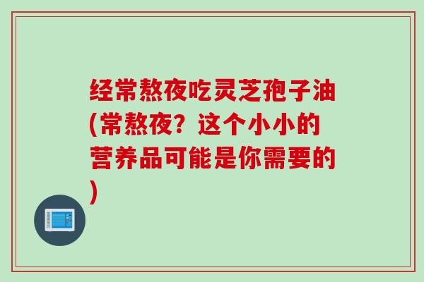 经常熬夜吃灵芝孢子油(常熬夜？这个小小的营养品可能是你需要的)