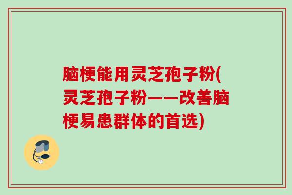 脑梗能用灵芝孢子粉(灵芝孢子粉——改善脑梗易患群体的首选)