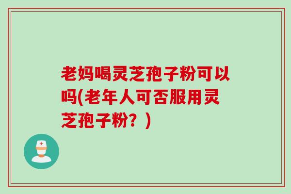 老妈喝灵芝孢子粉可以吗(老年人可否服用灵芝孢子粉？)
