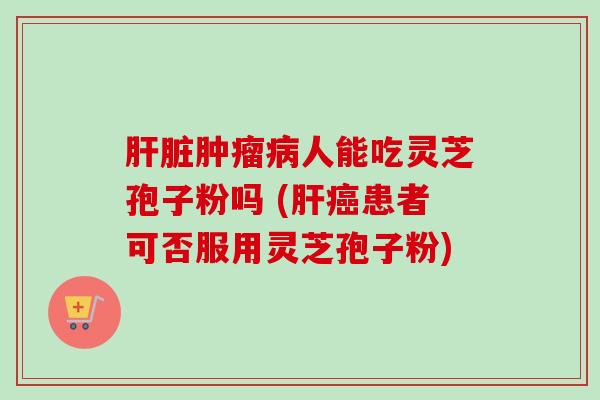 肝脏肿瘤病人能吃灵芝孢子粉吗 (肝癌患者可否服用灵芝孢子粉)
