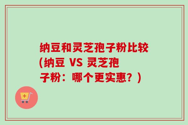 纳豆和灵芝孢子粉比较(纳豆 VS 灵芝孢子粉：哪个更实惠？)