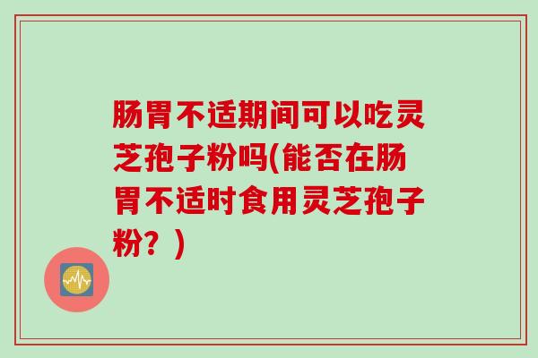 肠胃不适期间可以吃灵芝孢子粉吗(能否在肠胃不适时食用灵芝孢子粉？)